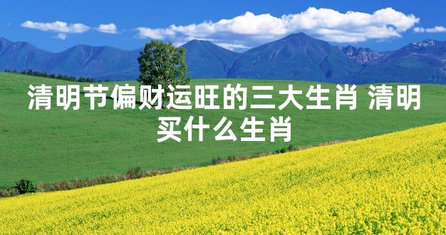 清明节偏财运旺的三大生肖 清明买什么生肖